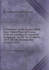 A Narrative of the Events which Have Taken Place in France, from the Landing of Napoleon Bonaporte, on the 1st of March, 1815, Till the Restoration of Louis XVIII