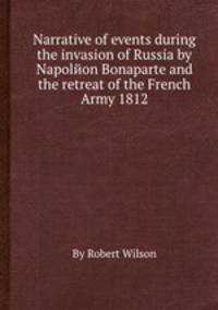 Narrative of events during the invasion of Russia by Napolйon Bonaparte and the retreat of the French Army 1812