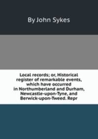 Local records; or, Historical register of remarkable events, which have occurred in Northumberland and Durham, Newcastle-upon-Tyne, and Berwick-upon-Tweed. Repr