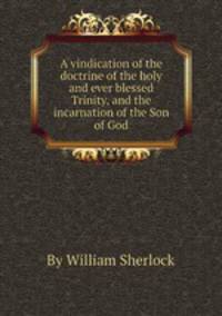 A vindication of the doctrine of the holy and ever blessed Trinity, and the incarnation of the Son of God