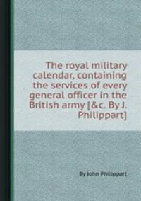 The royal military calendar, containing the services of every general officer in the British army [&c. By J. Philippart].
