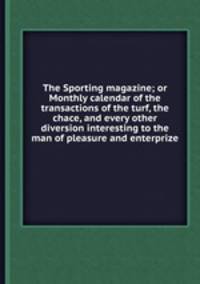 The Sporting magazine; or Monthly calendar of the transactions of the turf, the chace, and every other diversion interesting to the man of pleasure and enterprize