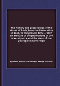 The history and proceedings of the House of lords, from the Restoration in 1660, to the present time ... With an account of the promotions of the several peers, and the state of the peerage in every reign