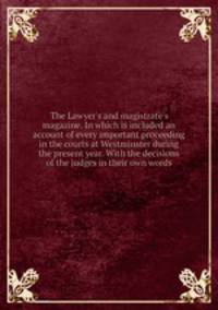 The Lawyer`s and magistrate`s magazine. In which is included an account of every important proceeding in the courts at Westminster during the present year. With the decisions of the judges in their own words