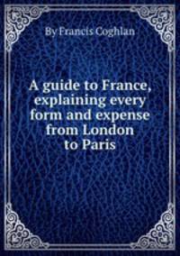 A guide to France, explaining every form and expense from London to Paris
