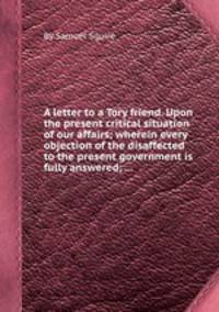 A letter to a Tory friend. Upon the present critical situation of our affairs; wherein every objection of the disaffected to the present government is fully answered; ...