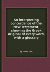 An interpreting concordance of the New Testament, shewing the Greek original of every word, with a glossary