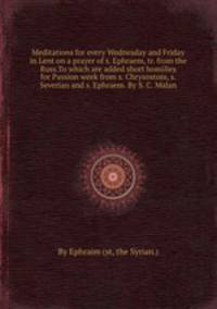 Meditations for every Wednesday and Friday in Lent on a prayer of s. Ephraem, tr. from the Russ.To which are added short homilies for Passion week from s. Chrysostom, s. Severian and s. Ephraem. By S. C. Malan
