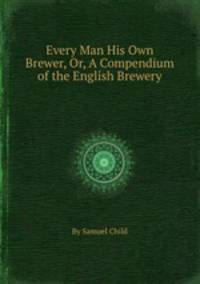 Every Man His Own Brewer, Or, A Compendium of the English Brewery