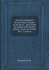 Practical meditations for every day in the year on the life of ... Jesus Christ, by a father of the Society of Jesus. Tr. from the French. Vol.1; 2, new ed