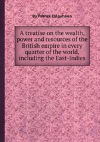 A treatise on the wealth, power and resources of the British empire in every quarter of the world, including the East-Indies