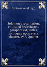 Solomon`s recantation, entituled Ecclesiastes, paraphrased, with a soliloquie upon every chapter, by F. Quarles