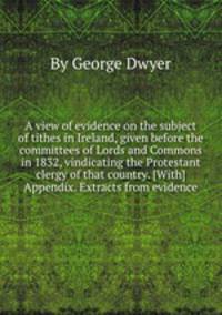 A view of evidence on the subject of tithes in Ireland, given before the committees of Lords and Commons in 1832, vindicating the Protestant clergy of that country. [With] Appendix. Extracts from evidence