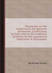Discourses on the millennium, the doctrine of election, justification by faith, and on the historical evidence for the apostolical institution of episcopacy