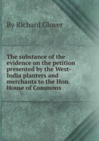 The substance of the evidence on the petition presented by the West-India planters and merchants to the Hon. House of Commons