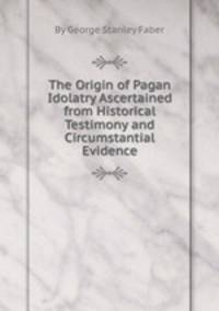 The Origin of Pagan Idolatry Ascertained from Historical Testimony and Circumstantial Evidence