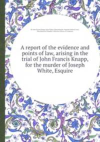 A report of the evidence and points of law, arising in the trial of John Francis Knapp, for the murder of Joseph White, Esquire