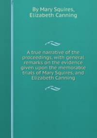 A true narrative of the proceedings, with general remarks on the evidence given upon the memorable trials of Mary Squires, and Elizabeth Canning