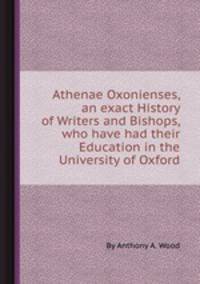 Athenae Oxonienses, an exact History of Writers and Bishops, who have had their Education in the University of Oxford