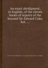 An exact abridgment, in English, of the eleven books of reports of the learned Sir Edward Coke, knt. ...