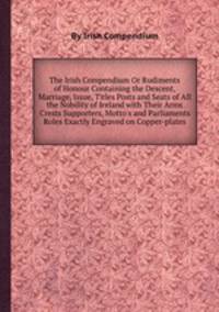 The Irish Compendium Or Rudiments of Honour Containing the Descent, Marriage, Issue, Titles Posts and Seats of All the Nobility of Ireland with Their Arms Crests Supporters, Motto`s and Parliaments Roles Exactly Engraved on Copper-plates