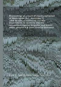 Proceedings of a court of inquiry convened at Washington, D.C., November 9, 1868 by special orders no. 217 War Department, to examine into the accusations against brigadier and brevet major general A.B. Dyer, Chief of Ordnance