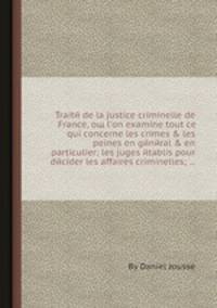 Traitй de la justice criminelle de France, oщ l`on examine tout ce qui concerne les crimes & les peines en gйnйral & en particulier; les juges йtablis pour dйcider les affaires criminelles; ...