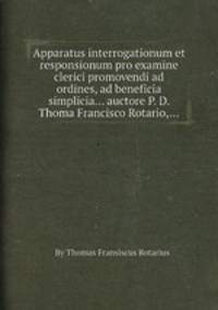 Apparatus interrogationum et responsionum pro examine clerici promovendi ad ordines, ad beneficia simplicia... auctore P. D. Thoma Francisco Rotario,...