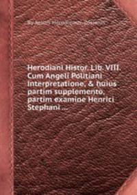 Herodiani Histor. Lib. VIII. Cum Angeli Politiani interpretatione, & huius partim supplemento, partim examine Henrici Stephani ...