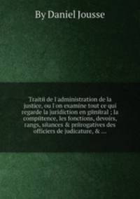 Traitй de l`administration de la justice, ou l`on examine tout ce qui regarde la juridiction en gйnйral ; la compйtence, les fonctions, devoirs, rangs, sйances & prйrogatives des officiers de judicature, & ...