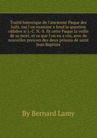 Traite historique de l'ancienne Pвque des Juifs, oщ l'on examine а fond la question celebre si J.-C. N.-S. fit cette Pвque la veille de sa mort, et ce que l'on en a cru, avec de nouvelles preuves des deux prisons de saint Jean Baptiste