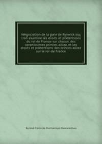 Negociation de la paix de Ryswick oщ l'on examine les droits et pretentions du roi de France sur chacun des serenissimes princes alliez, et les droits et pretentions des princes alliez sur le roi de France