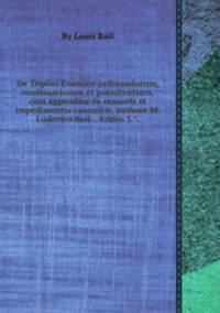 De Triplici Examine ordinandorum, confessariorum et poenitentium, cum appendice de censuris et impedimentis canonicis, authore M. Ludovico Bail... Editio 3...