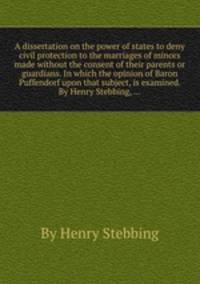 A dissertation on the power of states to deny civil protection to the marriages of minors made without the consent of their parents or guardians. In which the opinion of Baron Puffendorf upon that subject, is examined. By Henry Stebbing, ...