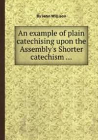 An example of plain catechising upon the Assembly`s Shorter catechism ...