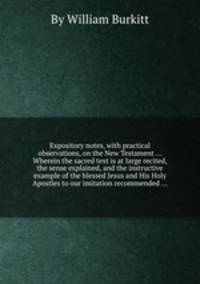 Expository notes, with practical observations, on the New Testament ... Wherein the sacred text is at large recited, the sense explained, and the instructive example of the blessed Jesus and His Holy Apostles to our imitation recommended ...