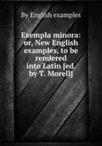 Exempla minora: or, New English examples, to be rendered into Latin [ed. by T. Morell].