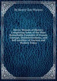 Heroic Women of History: Comprising Some of the Most Remarkable Examples of Female Courage, Disinterestedness, and Self-sacrifice, of Ancient and Modern Times