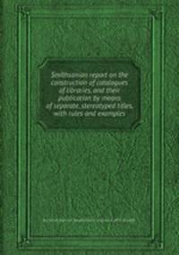 Smithsonian report on the construction of catalogues of libraries, and their publication by means of separate, stereotyped titles, with rules and examples