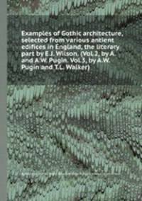 Examples of Gothic architecture, selected from various antient edifices in England, the literary part by E.J. Wilson. (Vol.2, by A. and A.W. Pugin. Vol.3, by A.W. Pugin and T.L. Walker).