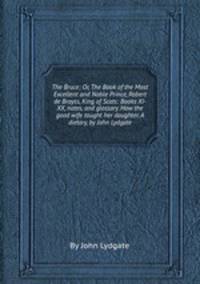 The Bruce; Or, The Book of the Most Excellent and Noble Prince, Robert de Broyss, King of Scots: Books XI-XX, notes, and glossary. How the good wife taught her daughter. A dietary, by John Lydgate