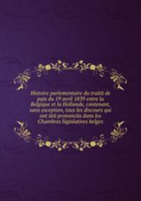 Histoire parlementaire du traitй de paix du 19 avril 1839 entre la Belgique et la Hollande, contenant, sans exception, tous les discours qui ont йtй prononcйs dans les Chambres lйgislatives belges