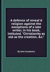 A defence of reveal`d religion against the exceptions of a late writer, in his book, intituled. "Christianity as old as the creation, &c."
