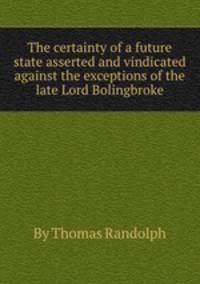 The certainty of a future state asserted and vindicated against the exceptions of the late Lord Bolingbroke