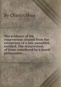 The evidence of the resurrection cleared from the exceptions of a late pamphlet, entitled, The resurrection of Jesus considered by a moral philosopher; ...