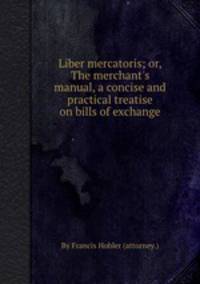 Liber mercatoris; or, The merchant`s manual, a concise and practical treatise on bills of exchange
