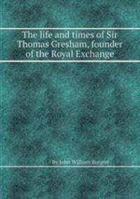 The life and times of Sir Thomas Gresham, founder of the Royal Exchange