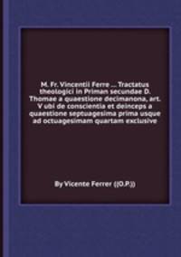 M. Fr. Vincentii Ferre ... Tractatus theologici in Priman secundae D. Thomae a quaestione decimanona, art. V ubi de conscientia et deinceps a quaestione septuagesima prima usque ad octuagesimam quartam exclusive
