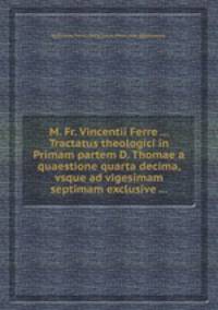 M. Fr. Vincentii Ferre ... Tractatus theologici in Primam partem D. Thomae а quaestione quarta decima, vsque ad vigesimam septimam exclusive ...