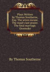 Plays Written by Thomas Southerne, Esq: The wives excuse. The maid`s last prayer. The fatal marriage. Oroonoko